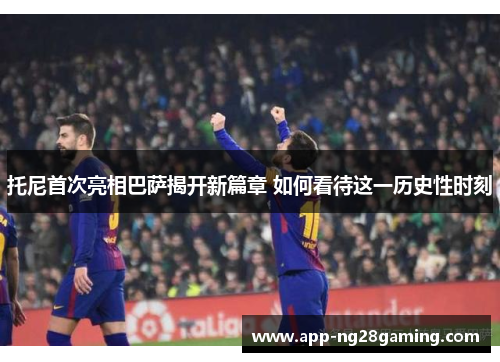 托尼首次亮相巴萨揭开新篇章 如何看待这一历史性时刻
