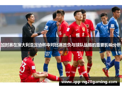 加时赛在澳大利亚足协杯中对比赛胜负与球队战略的重要影响分析