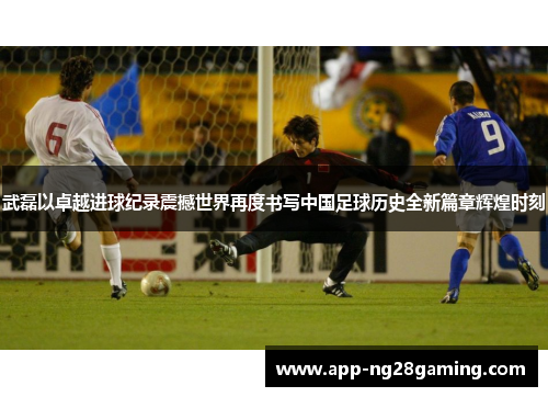武磊以卓越进球纪录震撼世界再度书写中国足球历史全新篇章辉煌时刻 武磊以卓越进球纪录震撼世界再度书写中国足球历史全新篇章辉煌时刻