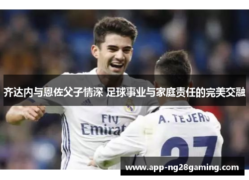 齐达内与恩佐父子情深 足球事业与家庭责任的完美交融