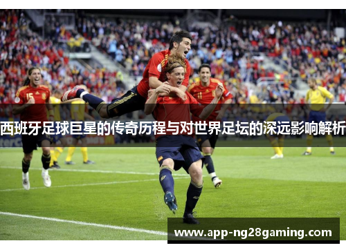 西班牙足球巨星的传奇历程与对世界足坛的深远影响解析